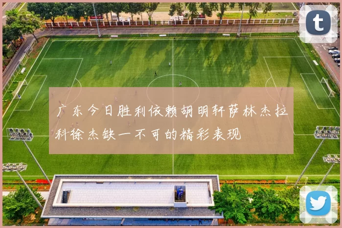 广东今日胜利依赖胡明轩萨林杰拉科徐杰缺一不可的精彩表现