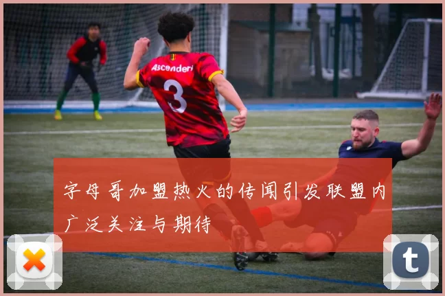 字母哥加盟热火的传闻引发联盟内广泛关注与期待