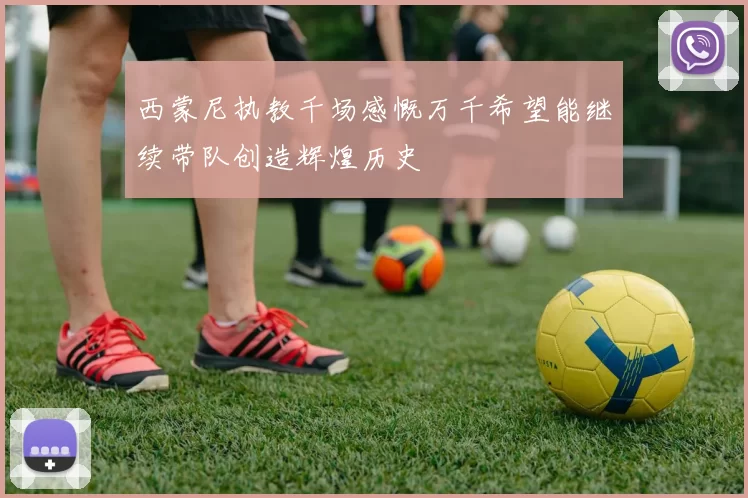 西蒙尼执教千场感慨万千希望能继续带队创造辉煌历史