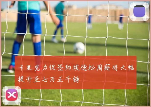 卡里克力促签约埃德松周薪将大幅提升至七万五千镑