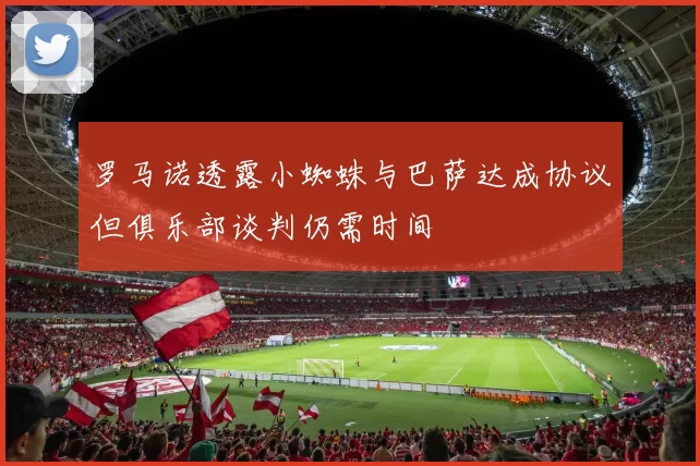 罗马诺透露小蜘蛛与巴萨达成协议但俱乐部谈判仍需时间