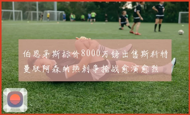 伯恩茅斯标价8000万镑出售斯科特曼联阿森纳热刺争抢战愈演愈烈