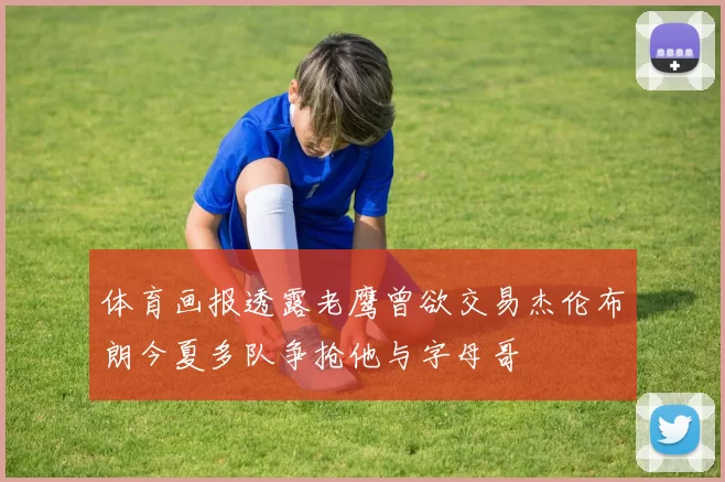 体育画报透露老鹰曾欲交易杰伦布朗今夏多队争抢他与字母哥