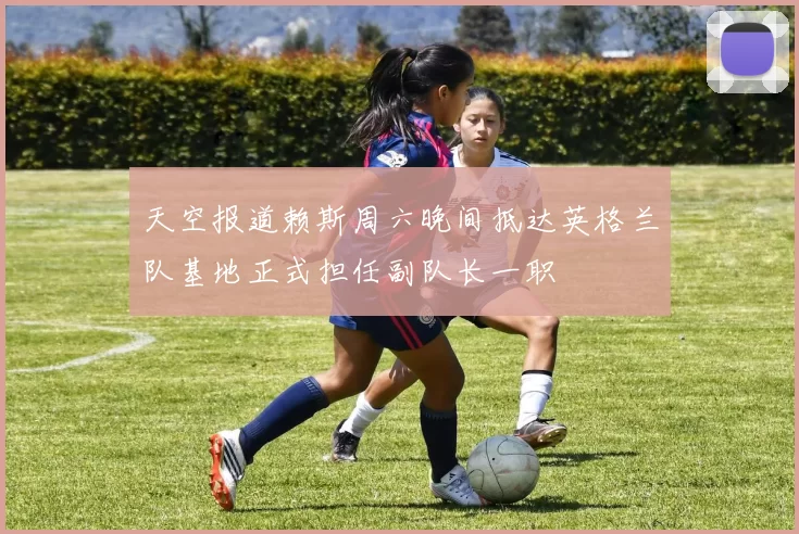 天空报道赖斯周六晚间抵达英格兰队基地正式担任副队长一职