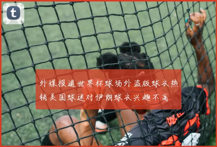 外媒报道世界杯球场外盗版球衣热销美国球迷对伊朗球衣兴趣不高