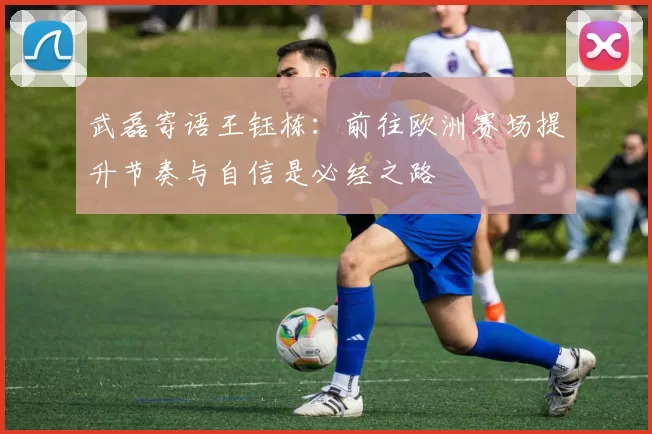 武磊寄语王钰栋：前往欧洲赛场提升节奏与自信是必经之路