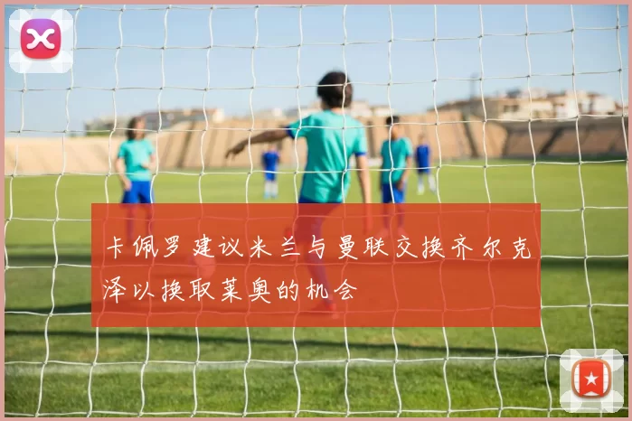 卡佩罗建议米兰与曼联交换齐尔克泽以换取莱奥的机会