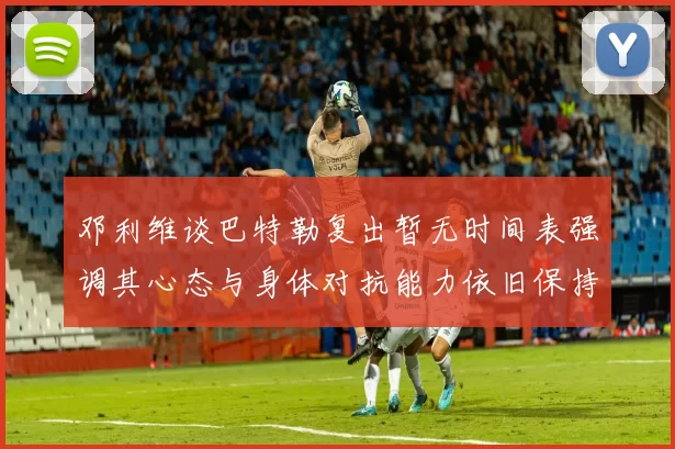 邓利维谈巴特勒复出暂无时间表强调其心态与身体对抗能力依旧保持