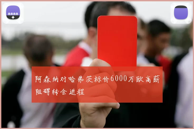 阿森纳对哈弗茨标价6000万欧高薪阻碍转会进程