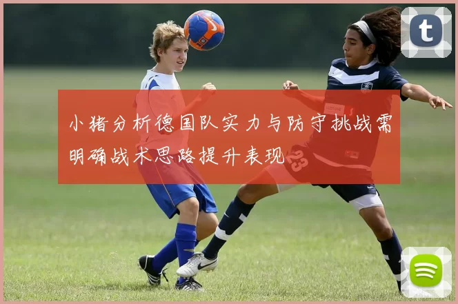 小猪分析德国队实力与防守挑战需明确战术思路提升表现