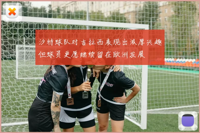 沙特球队对吉拉西表现出浓厚兴趣但球员更愿继续留在欧洲发展