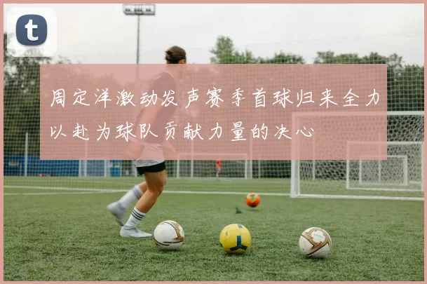 周定洋激动发声赛季首球归来全力以赴为球队贡献力量的决心