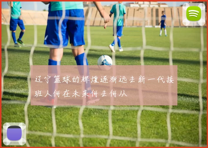 辽宁篮球的辉煌逐渐远去新一代接班人何在未来何去何从