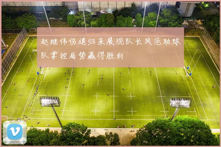 赵继伟伤退归来展现队长风范助球队掌控局势赢得胜利